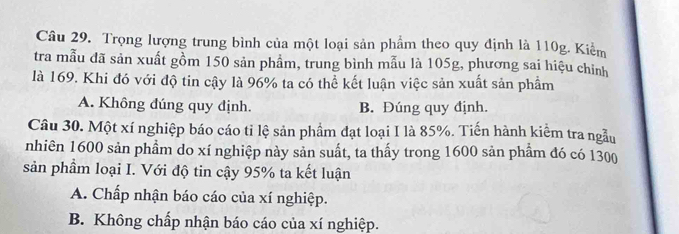 Trọng lượng trung bình của một loại sản phẩm theo quy định là 110g. Kiểm
tra mẫu đã sản xuất gồm 150 sản phẩm, trung bình mẫu là 105g, phương sai hiệu chỉnh
là 169. Khi đó với độ tin cậy là 96% ta có thể kết luận việc sản xuất sản phẩm
A. Không đúng quy định. B. Đúng quy định.
Câu 30. Một xí nghiệp báo cáo tỉ lệ sản phẩm đạt loại I là 85%. Tiến hành kiểm tra ngẫu
nhiên 1600 sản phẩm do xí nghiệp này sản suất, ta thấy trong 1600 sản phẩm đó có 1300
sản phầm loại I. Với độ tin cậy 95% ta kết luận
A. Chấp nhận báo cáo của xí nghiệp.
B. Không chấp nhận báo cáo của xí nghiệp.