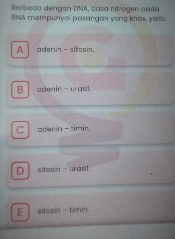 Berbeda dengan DNA, basa nitrogen pada
RNA mempunyai pasangan yang khas, yaitu
A adenin - sitosin.
B adenin - urasil.
C adenin - timin.
Dsitosin - urasil.
E sitosin - timin.