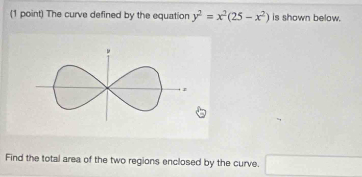 The curve defined by the equation y^2=x^2(25-x^2) is shown below. 
Find the total area of the two regions enclosed by the curve. □