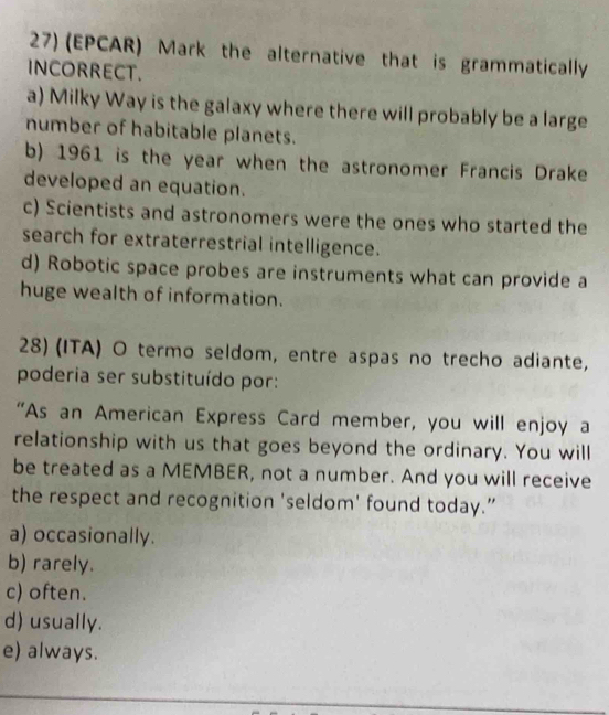 (EPCAR) Mark the alternative that is grammatically
INCORRECT.
a) Milky Way is the galaxy where there will probably be a large
number of habitable planets.
b) 1961 is the year when the astronomer Francis Drake
developed an equation.
c) Scientists and astronomers were the ones who started the
search for extraterrestrial intelligence.
d) Robotic space probes are instruments what can provide a
huge wealth of information.
28) (ITA) O termo seldom, entre aspas no trecho adiante,
poderia ser substituído por:
“As an American Express Card member, you will enjoy a
relationship with us that goes beyond the ordinary. You will
be treated as a MEMBER, not a number. And you will receive
the respect and recognition 'seldom' found today.”
a) occasionally.
b) rarely.
c) often.
d) usually.
e) always.