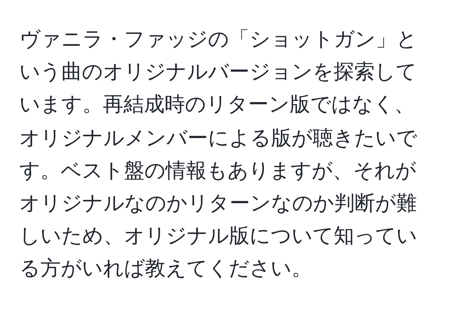 ヴァニラ・ファッジの「ショットガン」という曲のオリジナルバージョンを探索しています。再結成時のリターン版ではなく、オリジナルメンバーによる版が聴きたいです。ベスト盤の情報もありますが、それがオリジナルなのかリターンなのか判断が難しいため、オリジナル版について知っている方がいれば教えてください。