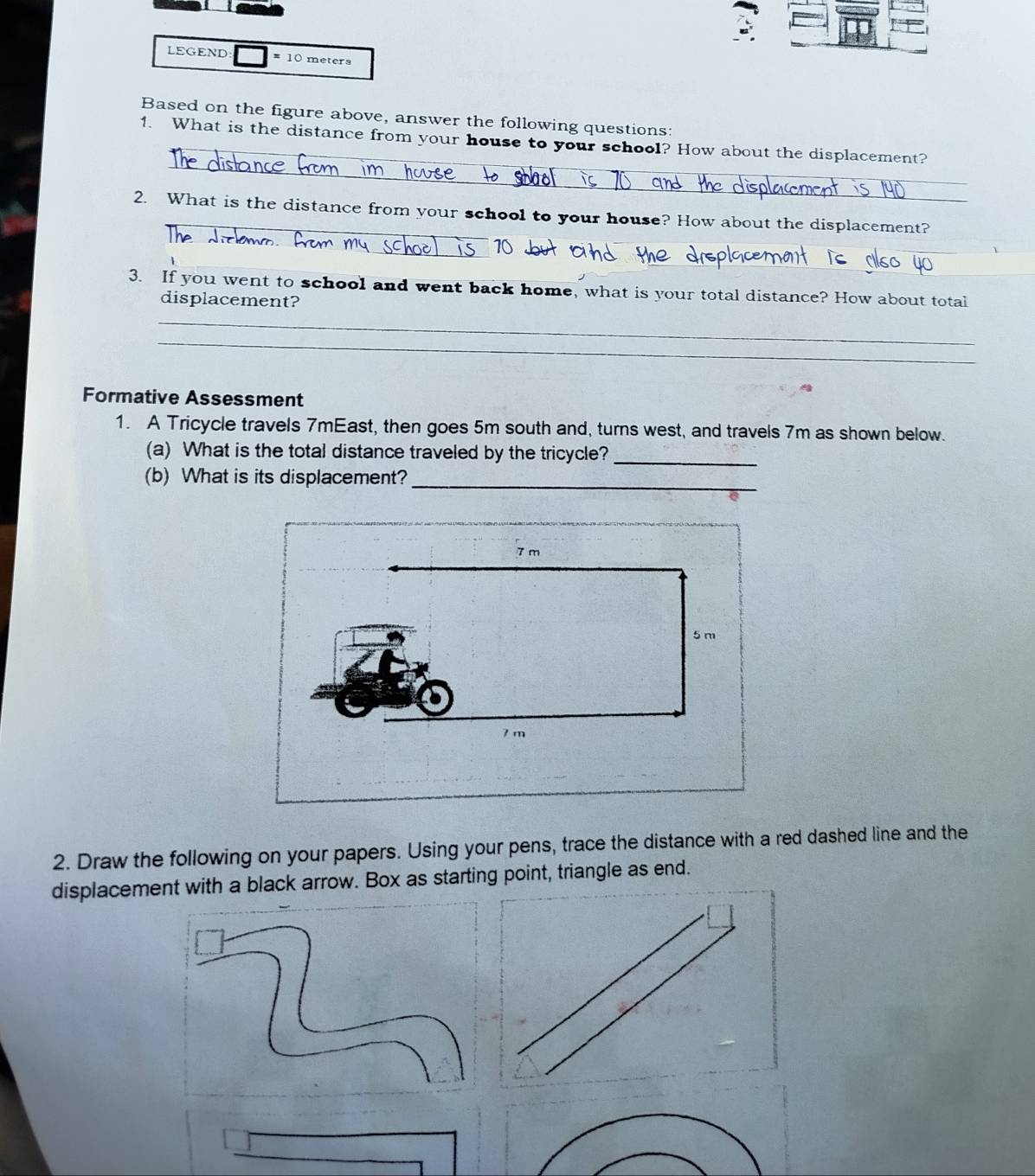 LEGEND # 10 meters
Based on the figure above, answer the following questions: 
_ 
1. What is the distance from your house to your school? How about the displacement? 
_ 
_ 
2. What is the distance from your school to your house? How about the displacement? 
_ 
_ 
_ 
3. If you went to school and went back home, what is your total distance? How about total 
displacement? 
_ 
_ 
Formative Assessment 
1. A Tricycle travels 7mEast, then goes 5m south and, turns west, and travels 7m as shown below. 
(a) What is the total distance traveled by the tricycle?_ 
(b) What is its displacement?_ 
2. Draw the following on your papers. Using your pens, trace the distance with a red dashed line and the 
displacement with a black arrow. Box as starting point, triangle as end.