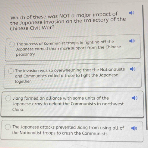 Which of these was NOT a major impact of 1
the Japanese invasion on the trajectory of the
Chinese Civil War?
The success of Communist troops in fighting off the
Japanese earned them more support from the Chinese
peasantry,
The invasion was so overwhelming that the Nationalists D
and Communists called a truce to fight the Japanese
together.
Jiang formed an alliance with some units of the
Japanese army to defeat the Communists in northwest
China.
The Japanese attacks prevented Jiang from using all of 1)
the Nationalist troops to crush the Communists.