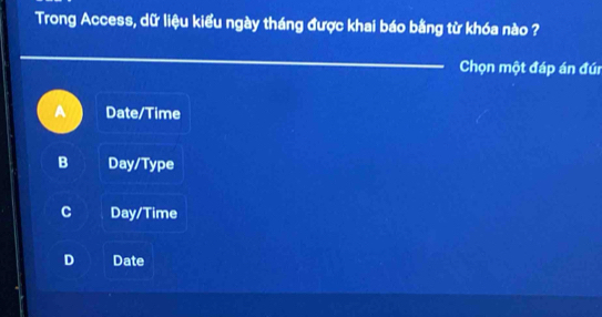 Trong Access, dữ liệu kiểu ngày tháng được khai báo bằng từ khóa nào ?
_
Chọn một đáp án đúi
Date/Time
B Day/Type
C Day/Time
D Date