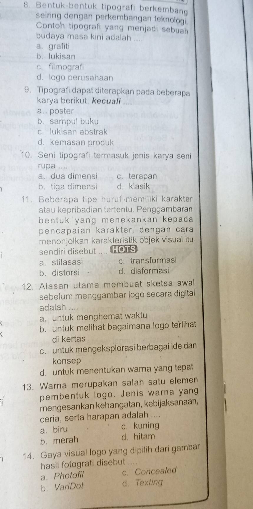 Bentuk-bentuk tipografi berkembang
seiring dengan perkembangan teknologi.
Contoh tipografi yang menjadi sebuah
budaya masa kini adalah ....
a grafiti
b. lukisan
c. filmografi
d. logo perusahaan
9. Tipografi dapat diterapkan pada beberapa
karya berikut, kecuali
a.. poster
b. sampul buku
c. lukisan abstrak
d. kemasan produk
10. Seni tipografi termasuk jenis karya seni
rupa ....
a. dua dimensi c. terapan
b. tiga dimensi d. klasik
11. Beberapa tipe huruf memiliki karakter
atau kepribadian tertentu. Penggambaran
bentuk yang menekankan kepada
pencapaian karakter, dengan cara
menonjolkan karakteristik objek visual itu
sendiri disebut HOTS
a. stilasasi c. transformasi
b. distorsi d.disformasi
12. Alasan utama membuat sketsa awal
sebelum menggambar logo secara digital
adalah ....
a. untuk menghemat waktu
b. untuk melihat bagaimana logo terlihat
di kertas
c. untuk mengeksplorasi berbagai ide dan
konsep
d. untuk menentukan warna yang tepat
13. Warna merupakan salah satu elemen
pembentuk logo. Jenis warna yang
mengesankan kehangatan, kebijaksanaan,
ceria, serta harapan adalah ....
a.biru c. kuning
b. merah d. hitam
14. Gaya visual logo yang dipilih dari gambar
hasil fotografi disebut .._
a. Photofil c. Concealed
b. VariDot d. Texting