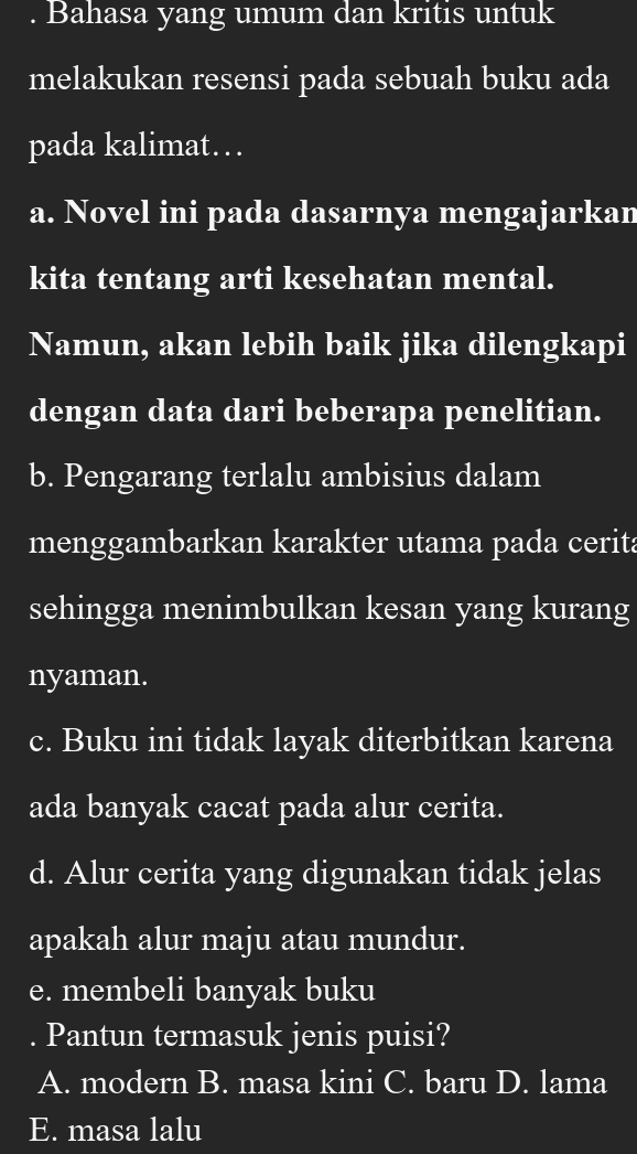 Bahasa yang umum dan kritis untuk
melakukan resensi pada sebuah buku ada
pada kalimat…
a. Novel ini pada dasarnya mengajarkan
kita tentang arti kesehatan mental.
Namun, akan lebih baik jika dilengkapi
dengan data dari beberapa penelitian.
b. Pengarang terlalu ambisius dalam
menggambarkan karakter utama pada cerita
sehingga menimbulkan kesan yang kurang
nyaman.
c. Buku ini tidak layak diterbitkan karena
ada banyak cacat pada alur cerita.
d. Alur cerita yang digunakan tidak jelas
apakah alur maju atau mundur.
e. membeli banyak buku
. Pantun termasuk jenis puisi?
A. modern B. masa kini C. baru D. lama
E. masa lalu