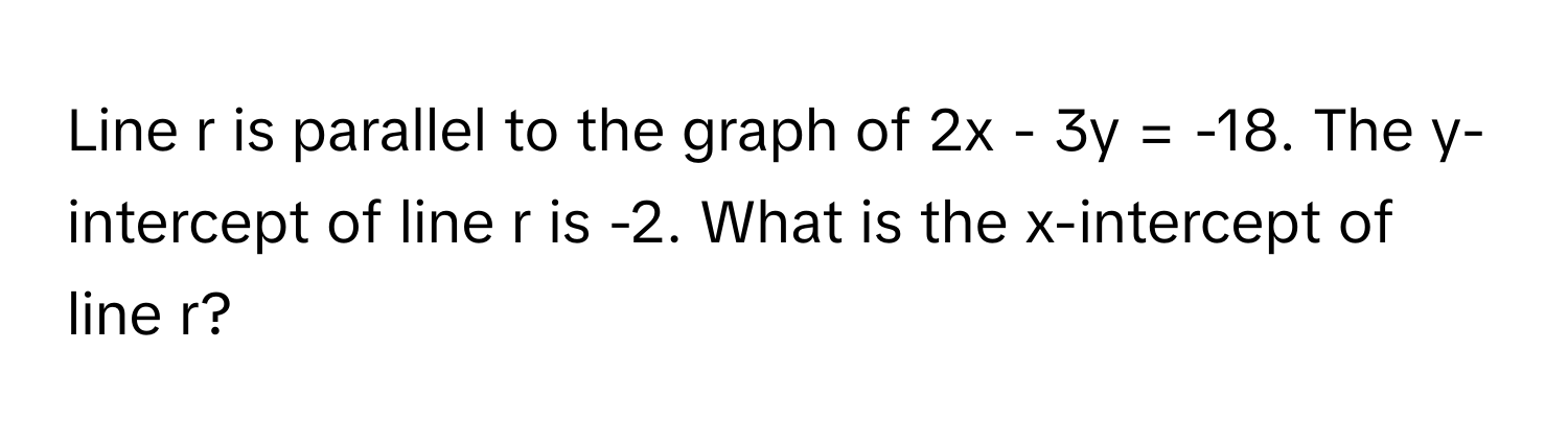 Line r is parallel to the graph of 2x - 3y = -18. The y-intercept of line r is -2. What is the x-intercept of line r?