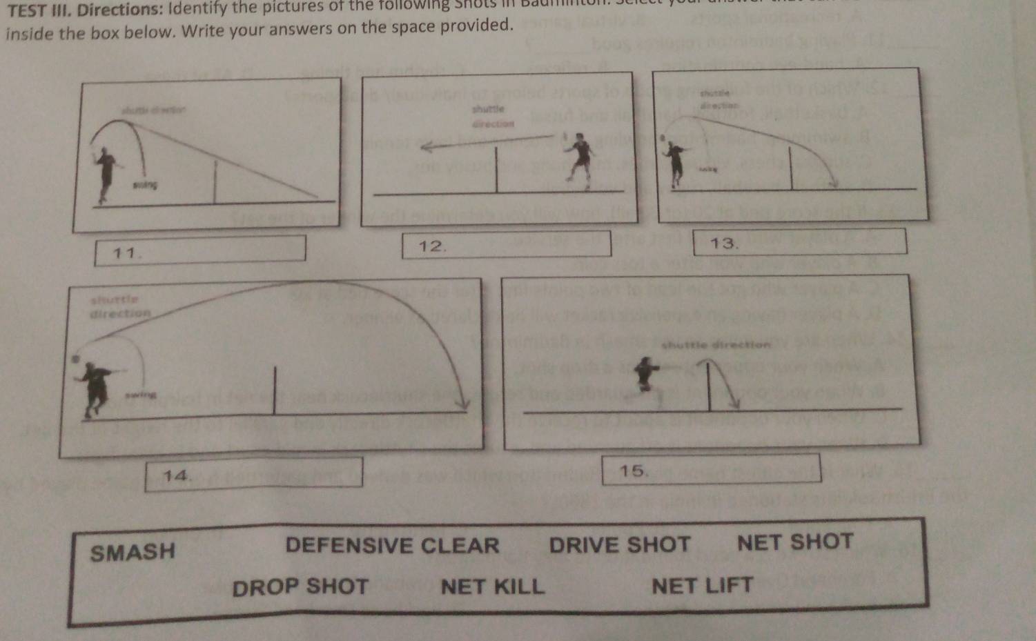 TEST III. Directions: Identify the pictures of the following Snots in Baumin 
inside the box below. Write your answers on the space provided. 
sha t l ie 
sbuttle dsecton 
rection 
11. 
12. 13. 
14. 15. 
DEFENSIVE CLEAR 
SMASH DRIVE SHOT NET SHOT 
DROP SHOT NET KILL NET LIFT