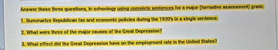 Answer these three questions, in schoology using complete sentences for a major (formative assessment) grade. 
1. Summarize Republican tax and economic policies during the 1920's in a single sentence. 
2. What were three of the major causes of the Great Depression? 
3. What effect did the Great Depression have on the employment rate in the United States?