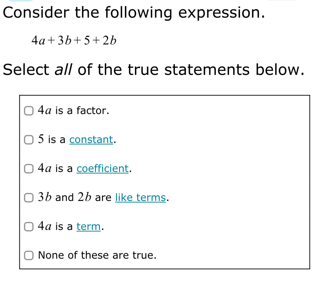 Consider the following expression.
4a+3b+5+2b
Select all of the true statements below.
4α is a factor.
5 is a constant.
4α is a coefficient.
3b and 26 are like terms.
4α is a term.
None of these are true.