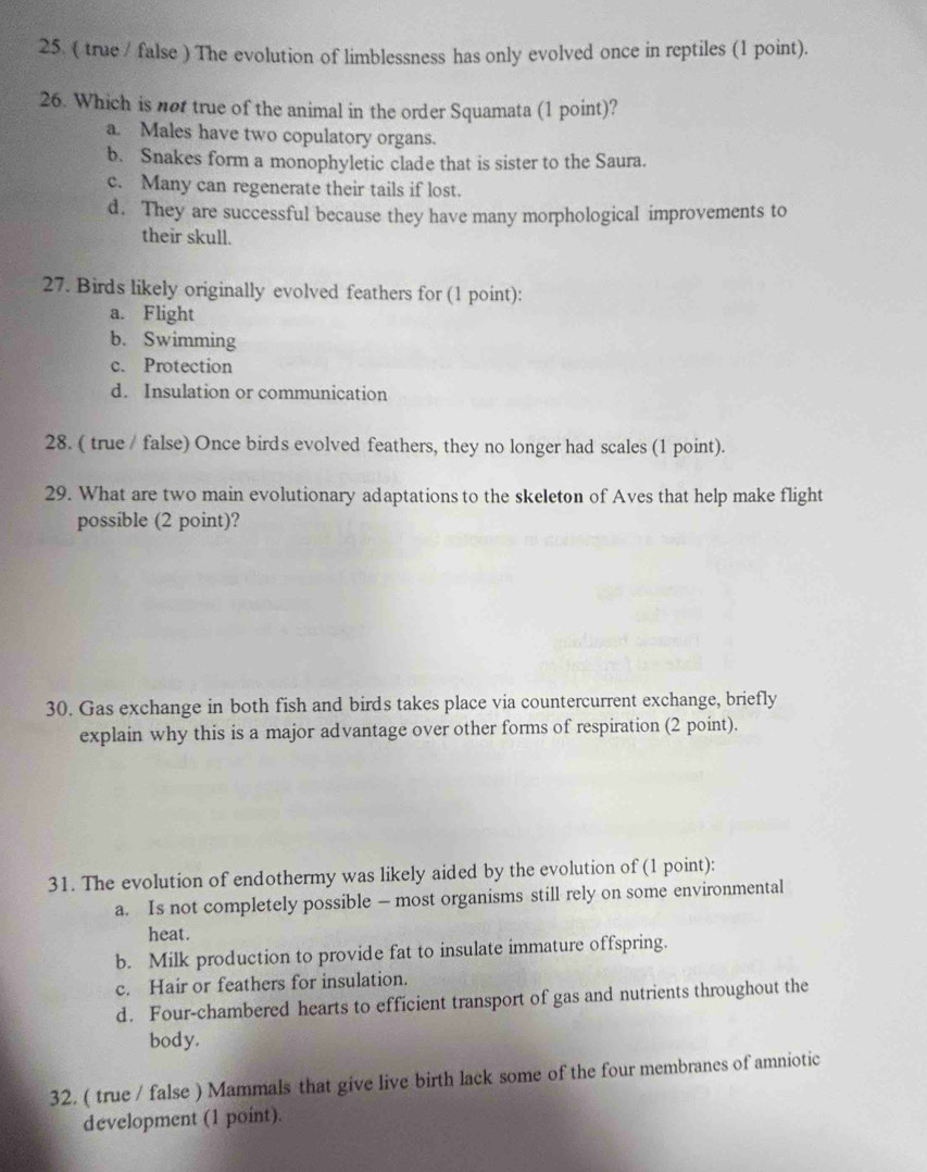 ( true / false ) The evolution of limblessness has only evolved once in reptiles (1 point).
26. Which is not true of the animal in the order Squamata (1 point)?
a. Males have two copulatory organs.
b. Snakes form a monophyletic clade that is sister to the Saura.
c. Many can regenerate their tails if lost.
d. They are successful because they have many morphological improvements to
their skull.
27. Birds likely originally evolved feathers for (1 point):
a. Flight
b. Swimming
c. Protection
d. Insulation or communication
28. ( true / false) Once birds evolved feathers, they no longer had scales (1 point).
29. What are two main evolutionary adaptations to the skeleton of Aves that help make flight
possible (2 point)?
30. Gas exchange in both fish and birds takes place via countercurrent exchange, briefly
explain why this is a major advantage over other forms of respiration (2 point).
31. The evolution of endothermy was likely aided by the evolution of (1 point):
a. Is not completely possible — most organisms still rely on some environmental
heat.
b. Milk production to provide fat to insulate immature offspring.
c. Hair or feathers for insulation.
d. Four-chambered hearts to efficient transport of gas and nutrients throughout the
body.
32. ( true / false ) Mammals that give live birth lack some of the four membranes of amniotic
development (1 point).