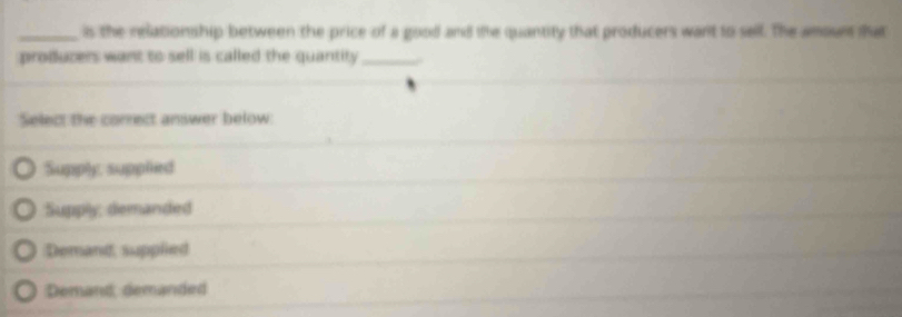 is the relationship between the price of a good and the quantity that producers want to sell. The amount that
producers want to sell is called the quantity_
Select the correct answer below:
Supply, supplied
Supply, demanded
Demand, supplied
Demand, demanded