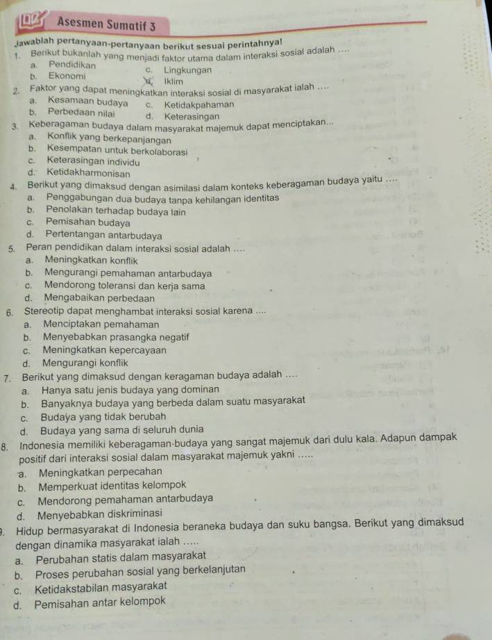 Asesmen Sumatif 3
Jawablah pertanyaan-pertanyaan berikut sesuai perintahnya!
1. Berikut bukanlah yang menjadi faktor utama dalam interaksi sosial adalah ….
a. Pendidikan
b. Ekonomi c. Lingkungan
Iklim
2. Faktor yang dapat meningkatkan interaksi sosial di masyarakat ialah ....
a. Kesamaan budaya c. Ketidakpahaman
b. Perbedaan nilai d. Keterasingan
3 Keberagaman budaya dalam masyarakat majemuk dapat menciptakan...
a. Konflik yang berkepanjangan
b. Kesempatan untuk berkolaborasi
c. Keterasingan individu
d. Ketidakharmonisan
4. Berikut yang dimaksud dengan asimilasi dalam konteks keberagaman budaya yaitu ….
a. Penggabungan dua budaya tanpa kehilangan identitas
b. Penolakan terhadap budaya lain
c. Pemisahan budaya
d. Pertentangan antarbudaya
5. Peran pendidikan dalam interaksi sosial adalah ....
a. Meningkatkan konflik
b. Mengurangi pemahaman antarbudaya
c. Mendorong toleransi dan kerja sama
d. Mengabaikan perbedaan
6. Stereotip dapat menghambat interaksi sosial karena ....
a. Menciptakan pemahaman
b. Menyebabkan prasangka negatif
c. Meningkatkan kepercayaan
d. Mengurangi konflik
7. Berikut yang dimaksud dengan keragaman budaya adalah .
a. Hanya satu jenis budaya yang dominan
b. Banyaknya budaya yang berbeda dalam suatu masyarakat
c. Budaya yang tidak berubah
d. Budaya yang sama di seluruh dunia
8. Indonesia memiliki keberagaman⋅budaya yang sangat majemuk dari dulu kala. Adapun dampak
positif dari interaksi sosial dalam masyarakat majemuk yakni .....
a. Meningkatkan perpecahan
b. Memperkuat identitas kelompok
c. Mendorong pemahaman antarbudaya
d. Menyebabkan diskriminasi
. Hidup bermasyarakat di Indonesia beraneka budaya dan suku bangsa. Berikut yang dimaksud
dengan dinamika masyarakat ialah .....
a. Perubahan statis dalam masyarakat
b. Proses perubahan sosial yang berkelanjutan
c. Ketidakstabilan masyarakat
d. Pemisahan antar kelompok