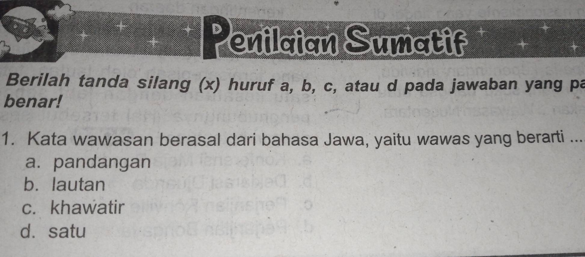 、 enilaian Sumatif
Berilah tanda silang (x) huruf a, b, c, atau d pada jawaban yang pa
benar!
1. Kata wawasan berasal dari bahasa Jawa, yaitu wawas yang berarti ...
a. pandangan
b. lautan
c. khawatir
d. satu