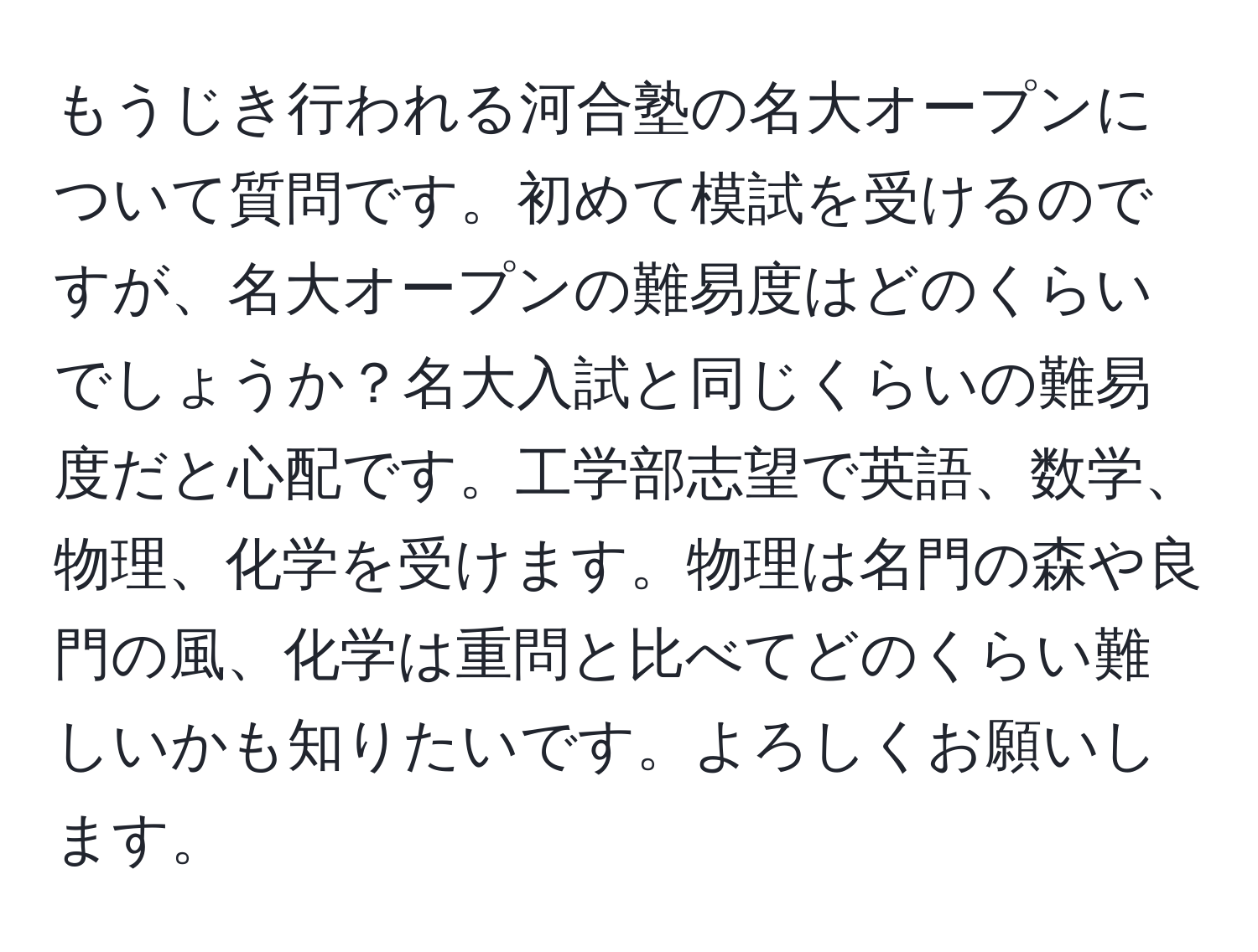 もうじき行われる河合塾の名大オープンについて質問です。初めて模試を受けるのですが、名大オープンの難易度はどのくらいでしょうか？名大入試と同じくらいの難易度だと心配です。工学部志望で英語、数学、物理、化学を受けます。物理は名門の森や良門の風、化学は重問と比べてどのくらい難しいかも知りたいです。よろしくお願いします。