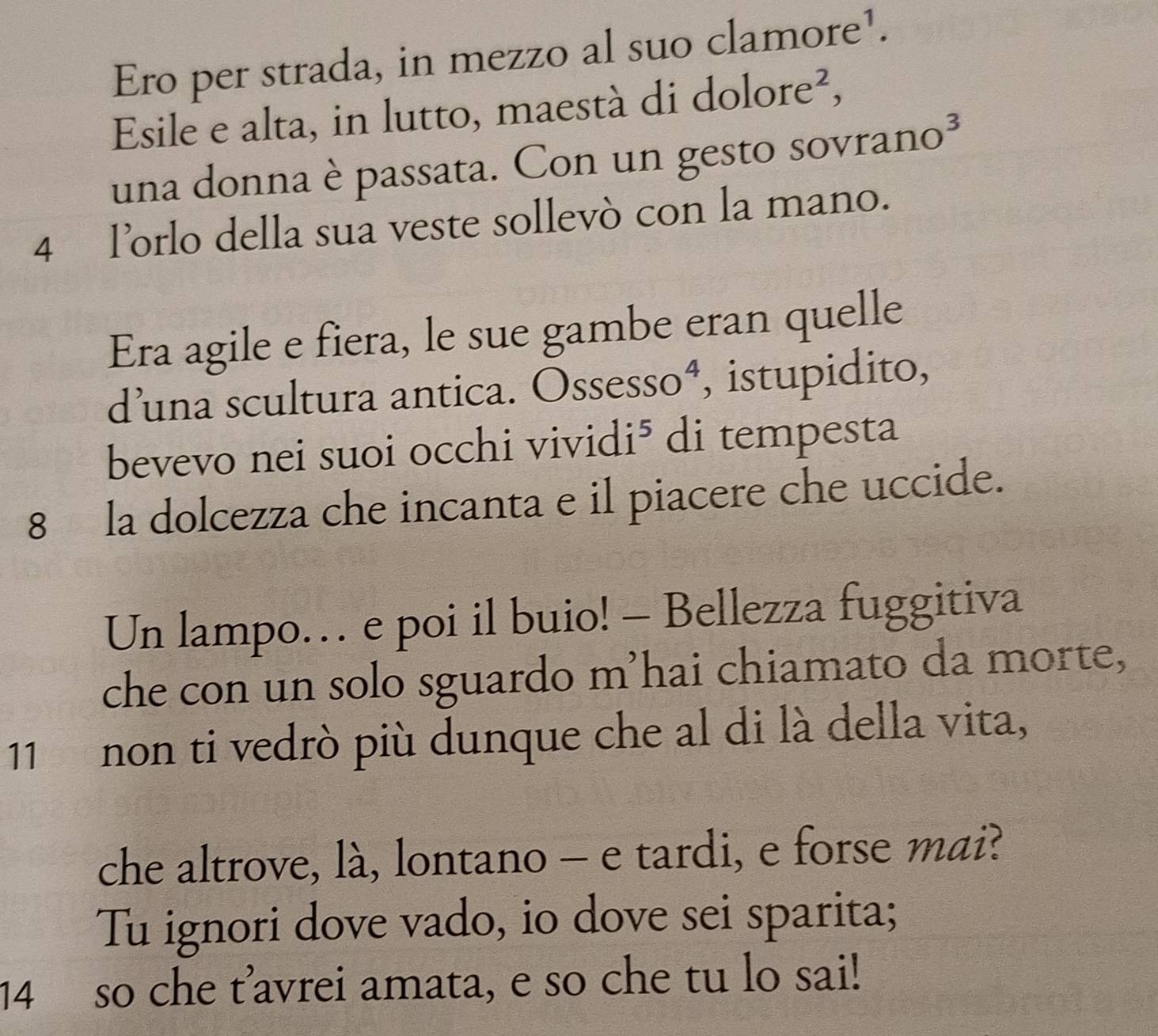 Ero per strada, in mezzo al suo clamore¹. 
Esile e alta, in lutto, maestà di dolore², 
una donna è passata. Con un gesto sovrano³ 
4 l’orlo della sua veste sollevò con la mano. 
Era agile e fiera, le sue gambe eran quelle 
d’una scultura antica. Ossesso⁴, istupidito, 
bevevo nei suoi occhi vividi⁵ di tempesta 
8 la dolcezza che incanta e il piacere che uccide. 
Un lampo… e poi il buio! - Bellezza fuggitiva 
che con un solo sguardo m’hai chiamato da morte, 
11 non ti vedrò più dunque che al di là della vita, 
che altrove, là, lontano - e tardi, e forse mai? 
Tu ignori dove vado, io dove sei sparita; 
14 so che t’avrei amata, e so che tu lo sai!