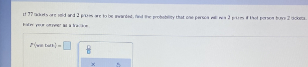 If 77 tickets are sold and 2 prizes are to be awarded, find the probability that one person will win 2 prizes if that person buys 2 tickets. 
Enter your answer as a fraction.
P(winboth)=□  □ /□  
5