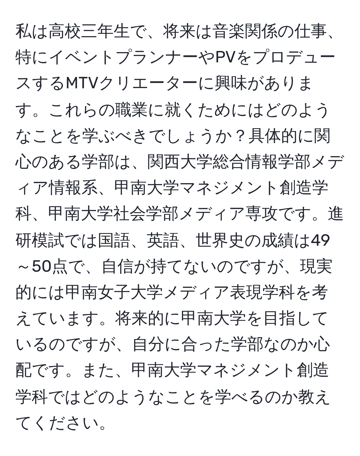 私は高校三年生で、将来は音楽関係の仕事、特にイベントプランナーやPVをプロデュースするMTVクリエーターに興味があります。これらの職業に就くためにはどのようなことを学ぶべきでしょうか？具体的に関心のある学部は、関西大学総合情報学部メディア情報系、甲南大学マネジメント創造学科、甲南大学社会学部メディア専攻です。進研模試では国語、英語、世界史の成績は49～50点で、自信が持てないのですが、現実的には甲南女子大学メディア表現学科を考えています。将来的に甲南大学を目指しているのですが、自分に合った学部なのか心配です。また、甲南大学マネジメント創造学科ではどのようなことを学べるのか教えてください。