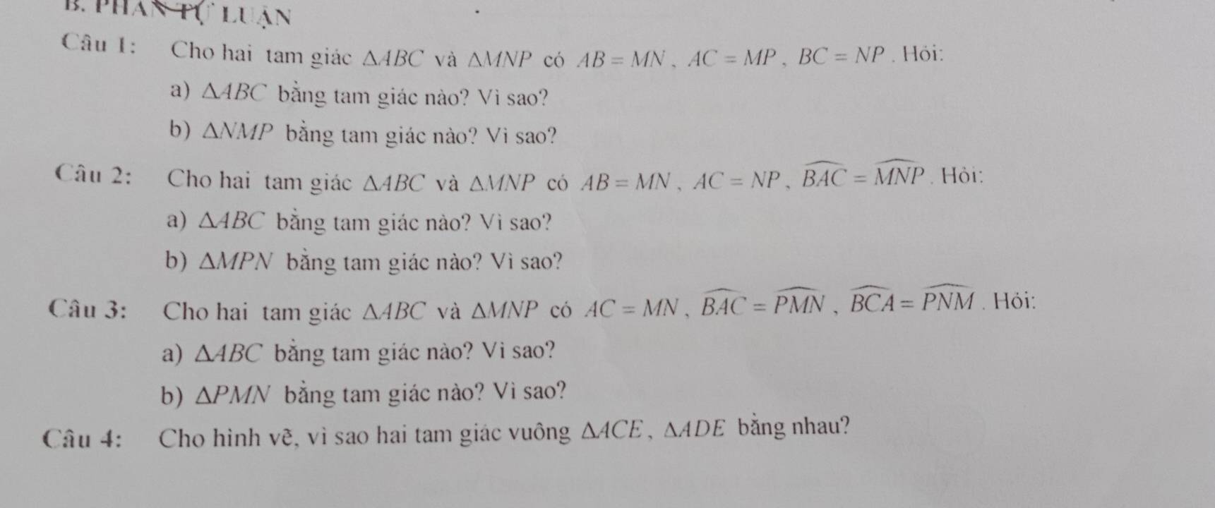 phân tự luận 
Câu 1: Cho hai tam giác △ ABC và △ MNP có AB=MN, AC=MP, BC=NP. Hỏi: 
a) △ ABC bằng tam giác nào? Vì sao? 
b) △ NMP bằng tam giác nào? Vi sao? 
Câu 2: Cho hai tam giác △ ABC và △ MNP có AB=MN, AC=NP, widehat BAC=widehat MNP. Hỏi: 
a) △ ABC bằng tam giác nào? Vì sao? 
b) △ MPN bằng tam giác nào? Vì sao? 
Câu 3: Cho hai tam giác △ ABC và △ MNP có AC=MN, widehat BAC=widehat PMN, widehat BCA=widehat PNM. Hỏi: 
a) △ ABC bằng tam giác nào? Vi sao? 
b) △ PMN bằng tam giác nào? Vì sao? 
Câu 4: Cho hình vẽ, vì sao hai tam giác vuông △ ACE, △ ADE bằng nhau?