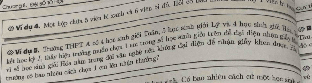 Chương 8. ĐẠI Số Tổ HợP 
QUY T 
ớ Ví dụ 4. Một hộp chứa 5 viên bi xanh và 6 viên bị đỏ. Hỏi có Đat 
ớ Ví du 5. Trường THPT A có 4 học sinh giối Toán, 5 học sinh giỏi Lý và 4 học sinh giỏi Hóa 
◇B 
kết học kỳ I, thầy hiệu trưởng muốn chọn 1 em trong số học sinh giỏi trên để đại diện nhận giấy k Tàu. 
vì số học sinh giỏi Hóa nằm trong đội văn nghệ nên không đại diện để nhận giấy khen được. Hòi đó c 
trưởng có bao nhiêu cách chọn 1 em lên nhận thưởng? 
c inh. Có bao nhiêu cách cử một học sinh - về