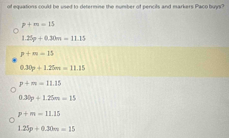 of equations could be used to determine the number of pencils and markers Paco buys?
p+m=15
1.25p+0.30m=11.15
p+m=15
0.30p+1.25m=11.15
p+m=11.15
0.30p+1.25m=15
p+m=11.15
1.25p+0.30m=15