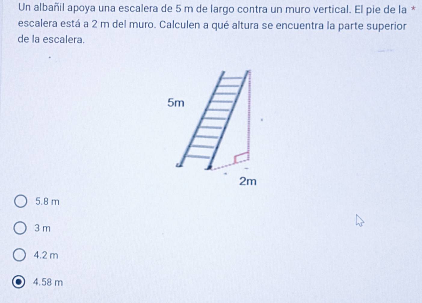 Un albañil apoya una escalera de 5 m de largo contra un muro vertical. El pie de la *
escalera está a 2 m del muro. Calculen a qué altura se encuentra la parte superior
de la escalera.
5.8 m
3 m
4.2 m
4.58 m