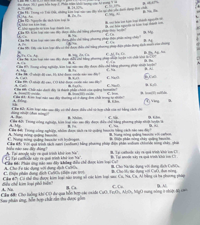 thu được 30,1 gam hỗn hợp Z. Phần trăm khối lượng của Al trong Y là D. 48,65%.
A.75,68%. B. 24,32%.
C. 51,35%.
Câu 51: Trong vô Trái Đất, những kim loại nào sau đây tồn tại chủ yếu dưới dạng đơn chất
i 4
D. Na, Ba.
n
A. Ag. Au. B. Zn, Fe C. Mg, Al.
B. oxi hóa ion kịm loại thành nguyên tử. A.
Cầu 52: Nguyên tắc tách kim loại là
A. khứ ion kim loại.
Cầu 53: Kim loại não sau đãy được điều chế bằng phương pháp thủy luyện? D. oxī hóa nguyên tử kim loại thành ion. u
C. khử nguyên tử kim loại thành ion. IC
A Cu. B. Na C. Ca D. Mg.
S
Cầu 54: Kim loại nào sau đây được điều chế bằng phương pháp điện phân nóng chảy?
A. Fe. B. Na. C. Cu. D. Ag- è
Câu 55: Dãy các kim loại đều có thể được điều chế bằng phương pháp điện phân dung dịch muôi của chúng rý
ji
là
Ag Au
A, Fe, Cu, Ag. B. Mg, Zn, Cu. C.
Câu 56: Kim loại nào sau đây được điều chế bằng phương pháp nhiệt luyện với chất khử Al,Fe,Cr. D. Ba, BCO ?
C
A. Ca B. K. C. Cu. D. Ba.
Câu 57: Trong công nghiệp, kim loại nào sau đây được điều chế bằng phương pháp nhiệt luyện?
A
A. Mg. B. Fe. C. Na. D. Al.
Cầu 58: Ở nhiệt độ cao, H₂ khử được oxide nào sau đây?
A. CaO. B. K_2O. C. Na_2O. D. CuO.
Cầu 59: Ở nhiệt độ cao, CO khử được oxide nào sau đây?
A. CaO B. Fe_2O_3 C. Na_2O. D. K_2O.
Cầu 60: Chất nào dưới đây là thành phần chính của quặng hematite?
A. Iron(II) oxide. B. Iron(III) oxide C. lron. D. lron(II) sulfide.
Câu 61: Kim loại nào sau đây thường có ở dạng đơn chất trong tự nhiên?
A. Đồng B, Kêm.  Vàng D.
Sắt.
Câu 62: Kim loại nào sau đây có thể được điều chế từ hợp chất của nó bằng cách chi
dùng nhiệt (dun nóng)?
A. Bạc. B. Nhôm. C. Sắt. D. Këm.
Câu 63: Trong công nghiệp, kim loại nào sau đây được điều chế bằng phương pháp nhiệt luyện là
A. Mg. B. Fe. C. Na. D. Al
Câu 64: Trong công nghiệp, nhôm được tách ra từ quặng bauxite bằng cách nào sau đây?
A. Nung nóng quặng bauxite. B. Nung nóng quặng bauxite với carbon.
C. Nung nóng quặng bauxite với hydrogen. D. Điện phân nóng chảy quặng bauxite.
Câu 65: Với quá trình tách natri (sodium) bằng phương pháp điện phân sodium chloride nóng chảy, phát
biểu nào sau đây đúng?
A. Tại anode xảy ra quá trình khử ion Na*. B. Tại cathode xảy ra quá trình khữ ion Cl
C  Tại cathode xảy ra quá trình khử ion Na*.  D. Tại anode xảy ra quá trình khử ion Cl .
Câu 66: Phản ứng nào sau đây không điều chế được kim loại Cu?
A. Cho Fe tác dụng với dung dịch CuSO₄. B. Cho Na tác dụng với dung dịch CuSO₄.
C. Điện phân dung dịch CuSO₄ (điện cực trơ). D. Cho H_2 tác dụng với CuO, đun nóng.
Câu 67: Có thể thu được kim loại nào trong số các kim loại sau: Cu, Na, Ca, Al bằng cả ba phương pháp
điều chế kim loại phổ biến?
A. Na. B. Ca. C. Cu. D. Al.
Câu 68: Cho luồng khí CO dư qua hỗn hợp các oxide CuO, Fe_2O_3,Al_2O_3 MgO nung nóng ở nhiệt độ cao
Sau phản ứng, hỗn hợp chất rắn thu được gồm