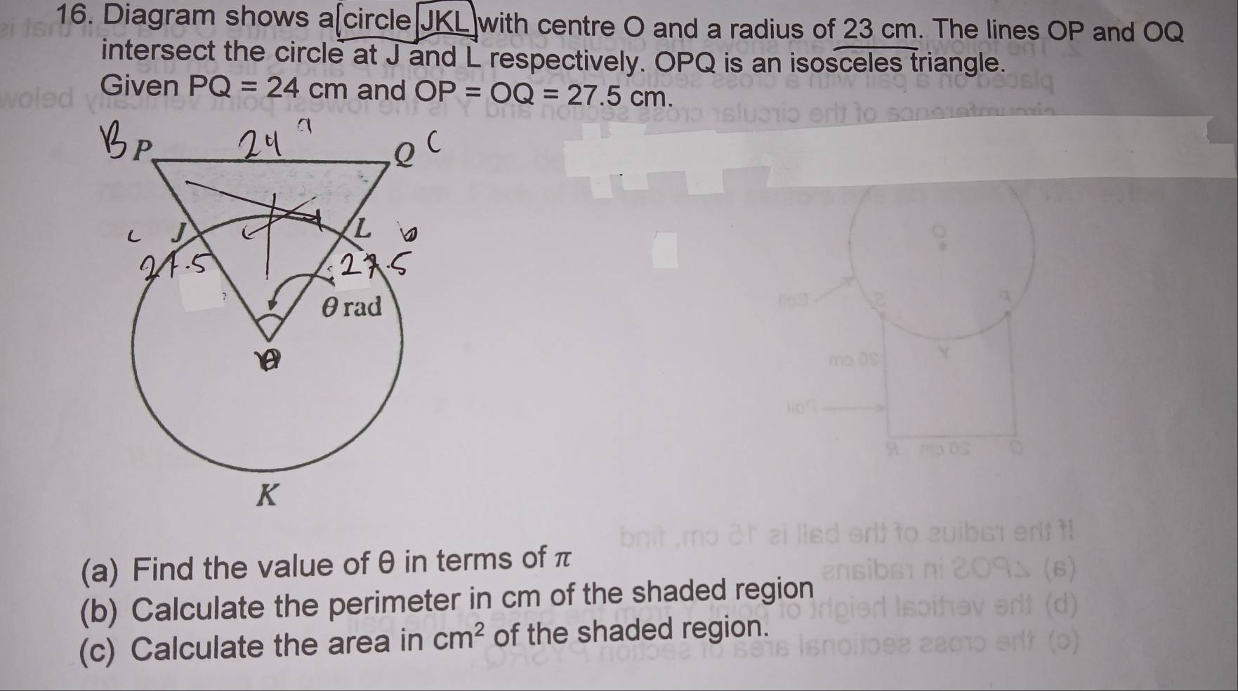 Diagram shows a[circle JKL with centre O and a radius of 23 cm. The lines OP and OQ
intersect the circle at J and L respectively. OPQ is an isosceles triangle. 
Given PQ=24cm and OP=OQ=27.5cm. 
(a) Find the value of θ in terms of π
(b) Calculate the perimeter in cm of the shaded region 
(c) Calculate the area in cm^2 of the shaded region.