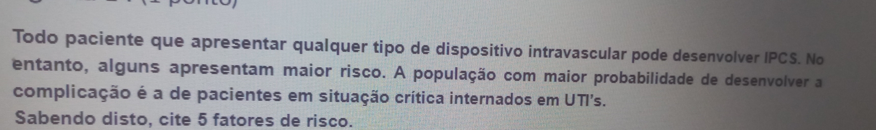 Todo paciente que apresentar qualquer tipo de dispositivo intravascular pode desenvolver IPCS. No 
entanto, alguns apresentam maior risco. A população com maior probabilidade de desenvolver a 
complicação é a de pacientes em situação crítica internados em UTI's. 
Sabendo disto, cite 5 fatores de risco.