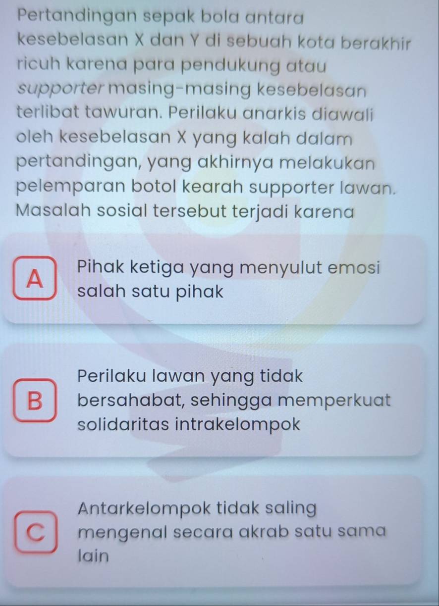 Pertandingan sepak bola antara
kesebelasan X dan Y di sebuah kota berakhir
ricuh karena para pendukung atau
supporter masing-masing kesebelasan
terlibat tawuran. Perilaku anarkis diawali
oleh kesebelasan X yang kalah dalam
pertandingan, yang akhirnya melakukan
pelemparan botol kearah supporter lawan.
Masalah sosial tersebut terjadi karena
A Pihak ketiga yang menyulut emosi
salah satu pihak
Perilaku lawan yang tidak
B bersahabat, sehingga memperkuat
solidaritas intrakelompok
Antarkelompok tidak saling
C mengenal secara akrab satu sama
lain