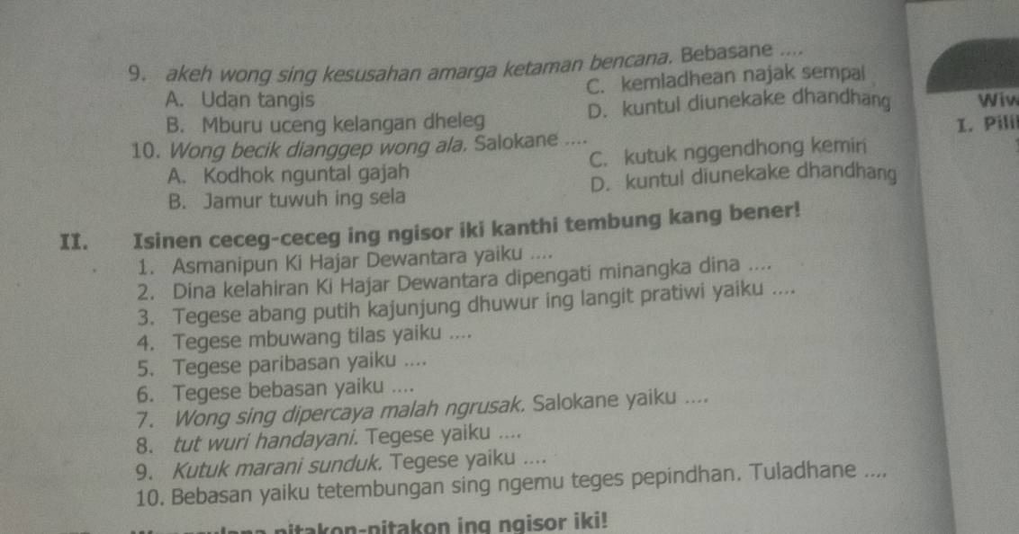 akeh wong sing kesusahan amarga ketaman bencana. Bebasane ....
C. kemladhean najak sempai
A. Udan tangis Wiw
B. Mburu uceng kelangan dheleg D. kuntul diunekake dhandhang
I. Pili
10. Wong becik dianggep wong ala. Salokane
A. Kodhok nguntal gajah C. kutuk nggendhong kemiri
B. Jamur tuwuh ing sela D. kuntul diunekake dhandhang
II. Isinen ceceg-ceceg ing ngisor iki kanthi tembung kang bener!
1. Asmanipun Ki Hajar Dewantara yaiku ....
2. Dina kelahiran Ki Hajar Dewantara dipengati minangka dina ....
3. Tegese abang putih kajunjung dhuwur ing langit pratiwi yaiku ....
4. Tegese mbuwang tilas yaiku ....
5. Tegese paribasan yaiku ....
6. Tegese bebasan yaiku …
7. Wong sing dipercaya malah ngrusak, Salokane yaiku ....
8. tut wuri handayani. Tegese yaiku ....
9. Kutuk marani sunduk. Tegese yaiku ....
10. Bebasan yaiku tetembungan sing ngemu teges pepindhan. Tuladhane ....
pitakon-pitakon ing ngisor iki!