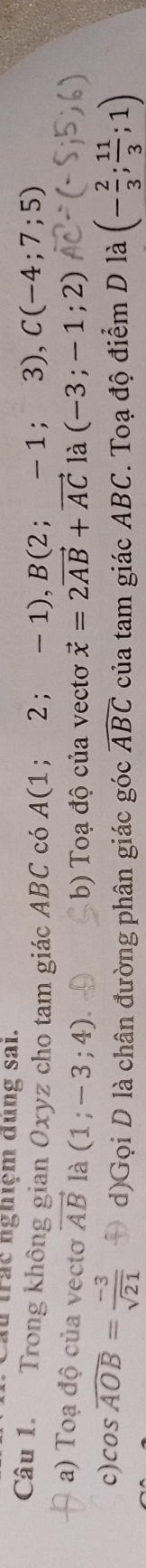 Cầu trác nghiệm dùng sai.
Câu 1. Trong không gian Oxyz cho tam giác ABC có A(1;2;- - 1), B(2 ; - 1 ;3), C(-4;7;5)
a) Toạ độ của vectơ vector AB là (1;-3;4). vector x=2vector AB+vector AC1lambda (-3;-1;2)
b) Toạ độ của vectơ
c) cos widehat AOB= (-3)/sqrt(21)  d)Gọi D là chân đường phân giác góc widehat ABC của tam giác ABC. Toạ độ điểm D là (- 2/3 ; 11/3 ;1)