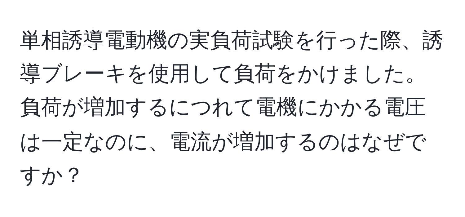 単相誘導電動機の実負荷試験を行った際、誘導ブレーキを使用して負荷をかけました。負荷が増加するにつれて電機にかかる電圧は一定なのに、電流が増加するのはなぜですか？