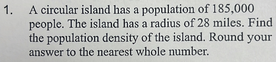 A circular island has a population of 185,000
people. The island has a radius of 28 miles. Find 
the population density of the island. Round your 
answer to the nearest whole number.