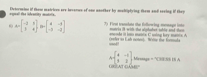 Determine if these matrices are inverses of one another by multiplying them and seeing if they
equal the identity matrix.
7) First translate the following message into
6) A=beginbmatrix -2&5 3&4endbmatrix , B=beginbmatrix 4&-5 -3&-2endbmatrix matrix B with the alphabet table and then
encode it into matrix C using key matrix A
(refer to Lab notes). Write the formula
used!
A=beginbmatrix 4&-1 5&2endbmatrix , Message = “CHESS IS A
GREAT GAME"