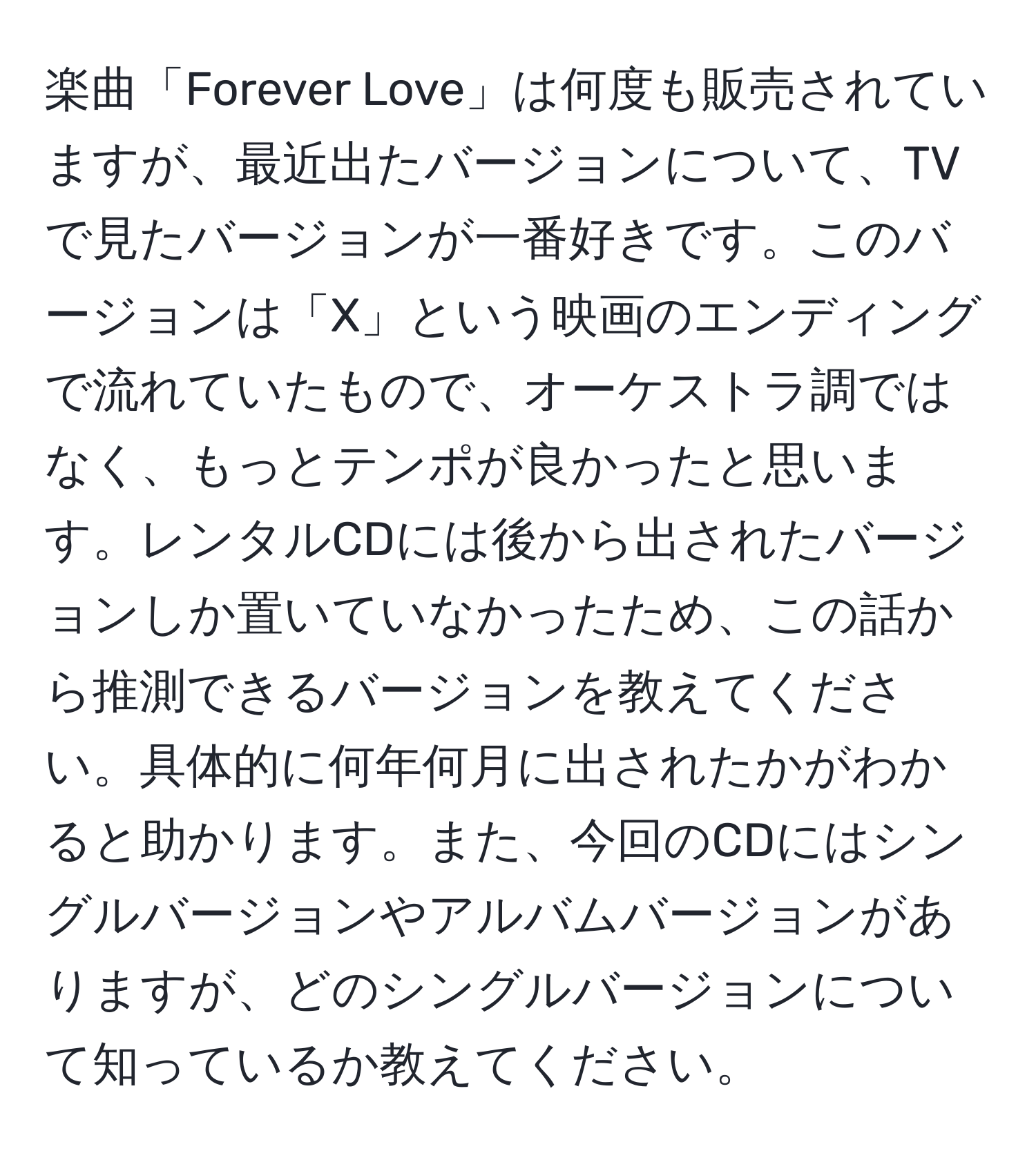 楽曲「Forever Love」は何度も販売されていますが、最近出たバージョンについて、TVで見たバージョンが一番好きです。このバージョンは「X」という映画のエンディングで流れていたもので、オーケストラ調ではなく、もっとテンポが良かったと思います。レンタルCDには後から出されたバージョンしか置いていなかったため、この話から推測できるバージョンを教えてください。具体的に何年何月に出されたかがわかると助かります。また、今回のCDにはシングルバージョンやアルバムバージョンがありますが、どのシングルバージョンについて知っているか教えてください。