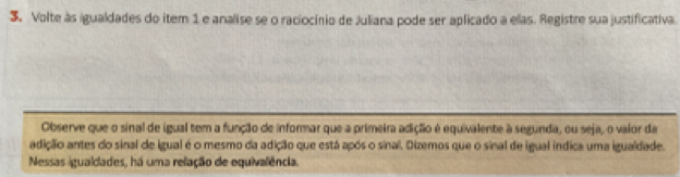 Volte às igualdades do item 1 e analise se o raciocínio de Juliana pode ser aplicado a elas. Registre sua justificativa. 
Observe que o sinal de igual tem a função de informar que a primeira adiçãão é equivalente à segunda, ou seja, o valor da 
adição antes do sinal de igual é o mesmo da adição que está após o sinal. Oizemos que o sinal de igual indica uma igualdade. 
Nessas igualdlades, há uma relação de equivalência.