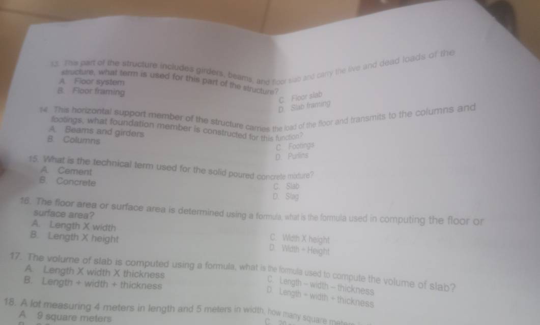 This part of the structure includes girders, beams, and floor slab and carry the live and dead loads of the
structure, what term is used for this part of the structure?
A. Floor system
B. Floor framing
D. Slab framing C. Floor slab
14. This horizontal support member of the structure cames the load of the floor and transmits to the columns and
footings, what foundation member is constructed for this function?
A. Beams and girders
B. Columns
C Footings
D. Purlins
15. What is the technical term used for the solid poured concrete mixture?
A. Cement
B. Concrete
C. Slab
D. Slag
16. The floor area or surface area is determined using a formula, what is the formula used in computing the floor or
surface area?
A. Length X width C. Width X height
B. Length X height
D. Width - Height
17. The volume of slab is computed using a formula, what is the formula used to compute the volume of slab? A. Length X width X thickness
B. Length + width + thickness
C. Length - width - thickness
D. Length - width + thickness
18. A lot measuring 4 meters in length and 5 meters in width, how many square m ___
A 9 square meters
C. a0