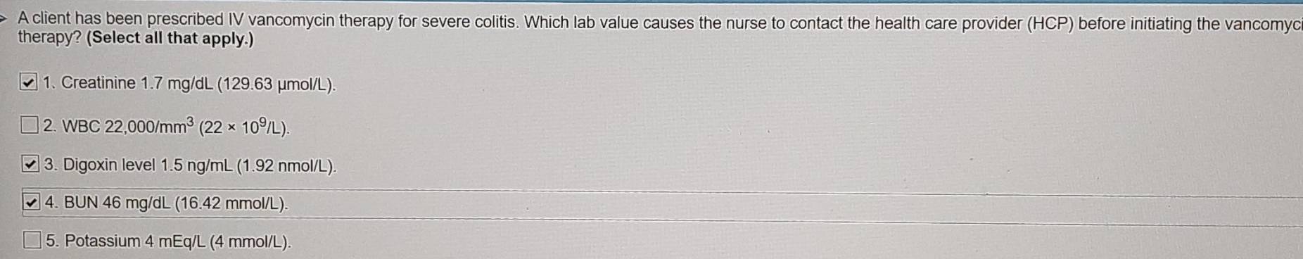 A client has been prescribed IV vancomycin therapy for severe colitis. Which lab value causes the nurse to contact the health care provider (HCP) before initiating the vancomyc 
therapy? (Select all that apply.) 
1. Creatinine 1.7 mg/dL (129.63 μmol/L). 
2. WBC 22,000/mm^3(22* 10^9/L)
3. Digoxin level 1.5 ng/mL (1.92 nmol/L). 
4. BUN 46 mg/dL (16.42 mmol/L). 
5. Potassium 4 mEq/L (4 mmol/L).