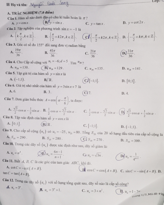 ≠ Họ và tên:
_
A. TRÁC NGHIỆM (7,0 điễm)
Câu 1. Hàm số nào dưới đây có chu kỉ tuần hoàn là π ?
A. y=cos x. Bsqrt(y)=sin x. C. y=tan x. D. y=cot 2x.
Câu 2. Tập nghiệm của phương trình sin x=-1 là
A.  k π /2 ,k∈ Z . B.   π /2 +k2π ,k∈ Z . c  - π /2 +k2π ,k∈ Z. D.  - π /2 +kπ ,k∈ Z .
Câu 3. Góc có số đọ 155° đổi sang đơn vị radian bằng
A.  19π /36 . B.  41π /36 . C.  21π /36 . D.  31π /36 .
Câu 4. Cho Cấp số cộng với u_1=-6;d=5. Tim u_28 ?
A. u_21=130. B. u_28=129. C. u_28=135. D. u_28=141.
Câu 5. Tập giá trị của hàm số y=sin x|a
A. (-1;1). B/ R . c/ [-1;1]. D. [0;1].
Câu 6. Giá trị nhỏ nhất của hàm số y=3sin x+7 là
A. 6. B. 3 . Cl 7. D. 4.
Câu 7. Đơn giản biểu thức A=cos (alpha - π /6 ) , ta được:
A.  sqrt(3)/2 cos alpha - 1/2 sin alpha. B.  1/2 cos alpha + sqrt(3)/2 sin alpha · C.  1/2 cos alpha - sqrt(3)/2 sin alpha D  sqrt(3)/2 cos alpha + 1/2 sin alpha ·
Câu 8. Tập xác định của hàm số y=cos x|cos
A. [0:1]. BJR C. [-1;1]. D. (-1:1).
Câu 9. Cho cấp số cộng (u_π ) có u_5=-25,u_20=80. Tổng S_20 của 20 số hạng đầu tiên của cấp số cộng là
A. S_20=290. B. S_20=280. C S_20=270. D. S_20=300.
Câu 10. Trong các dãy số (u_n) được xác định như sau, dãy số giảm là:
A. u_n=n^4. B u_n.= (6n-1)/n+1 . C u_n=sqrt(3n). D u_n= 1/4^(n+1) .
Cầu 11. Biết A, B, C là các góc của tam giác ABC, khi đó.
A. cot C=-cot (A+B).
B cos C=cos (A+B) C. sin C=-sin (A+B).
tan C=tan (A+B). D.
Câu 12. Trong các dãy số (u_n) với số hạng tổng quát sau, dãy số nào là cấp số cộng?
A. u_n=3^n. B. u_n=3^n+1. C. u_n=3+n^2. u_n=1-7n
Trang 1/3_Mã đề 49g