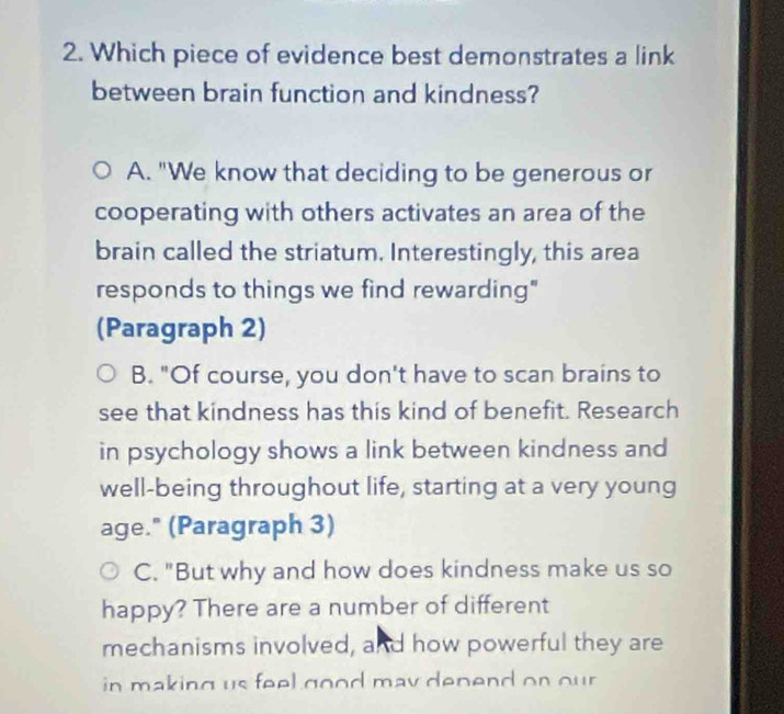 Which piece of evidence best demonstrates a link
between brain function and kindness?
A. "We know that deciding to be generous or
cooperating with others activates an area of the
brain called the striatum. Interestingly, this area
responds to things we find rewarding"
(Paragraph 2)
B. "Of course, you don't have to scan brains to
see that kindness has this kind of benefit. Research
in psychology shows a link between kindness and
well-being throughout life, starting at a very young
age." (Paragraph 3)
C. "But why and how does kindness make us so
happy? There are a number of different
mechanisms involved, and how powerful they are
in making us feel good may depend on our .