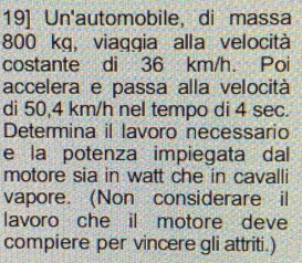 19] Un'automobile, di massa
800 kg, viaggia alla velocità 
costante di 36 km/h. Poi 
accelera e passa alla velocità 
di 50,4 km/h nel tempo di 4 sec. 
Determina il lavoro necessario 
e la potenza impiegata dal 
motore sia in watt che in cavalli 
vapore. (Non considerare il 
lavoro che il motore deve 
compiere per vincere gli attriti.)