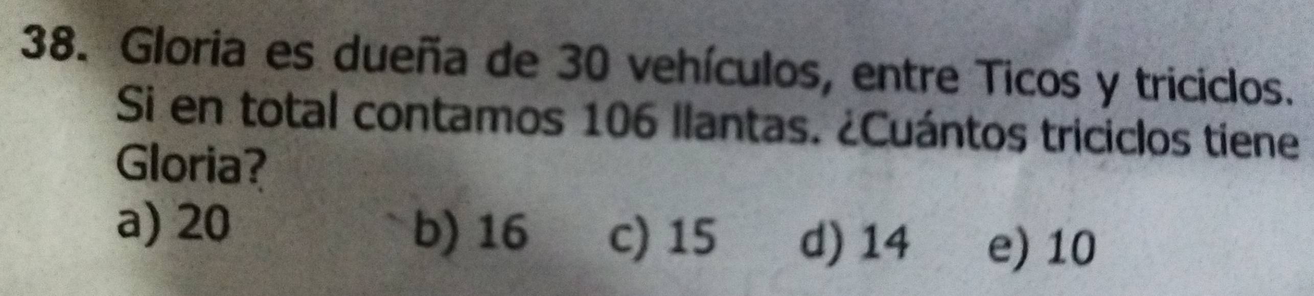 Gloria es dueña de 30 vehículos, entre Ticos y triciclos.
Si en total contamos 106 llantas. ¿Cuántos triciclos tiene
Gloria?
a) 20
b) 16 c) 15 d) 14 e) 10