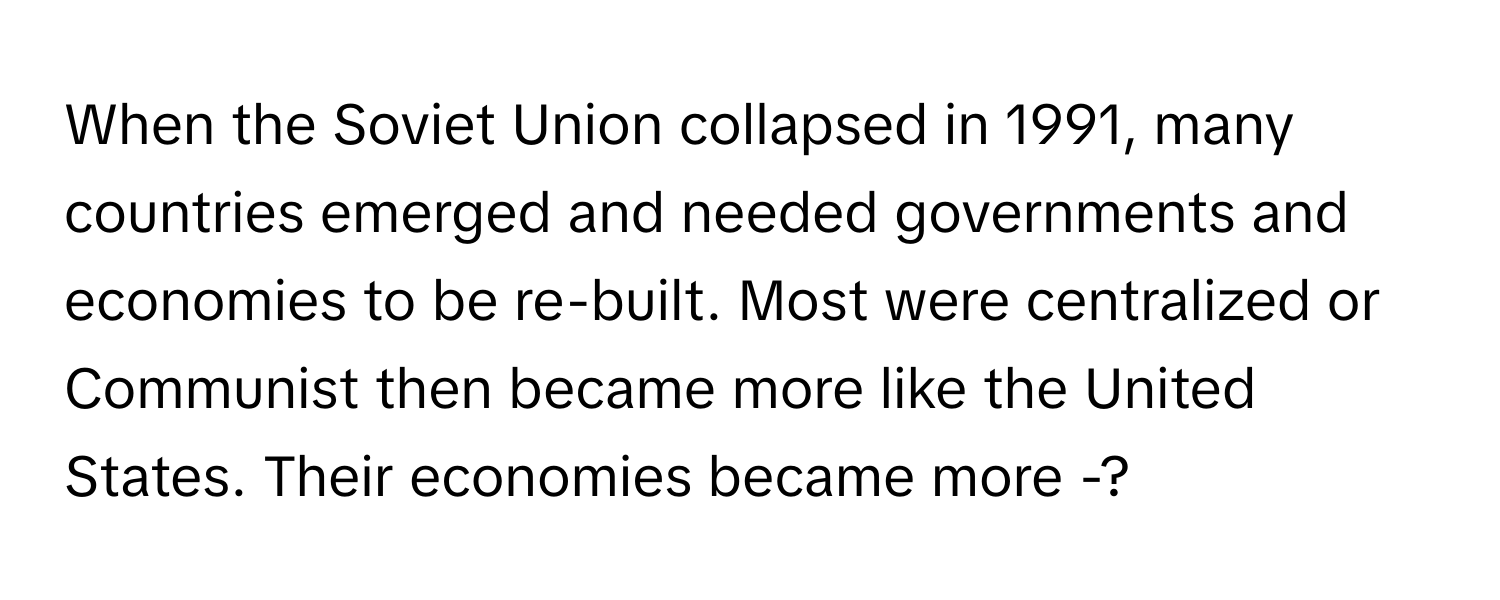 When the Soviet Union collapsed in 1991, many countries emerged and needed governments and economies to be re-built. Most were centralized or Communist then became more like the United States. Their economies became more -?