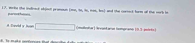 Write the indirect object pronoun (me, te, le, nos, les) and the correct form of the verb in 
parentheses. 
A David y Juan (molestar) levantarse temprano (0.5 points) 
8. To make sentences that describe dail