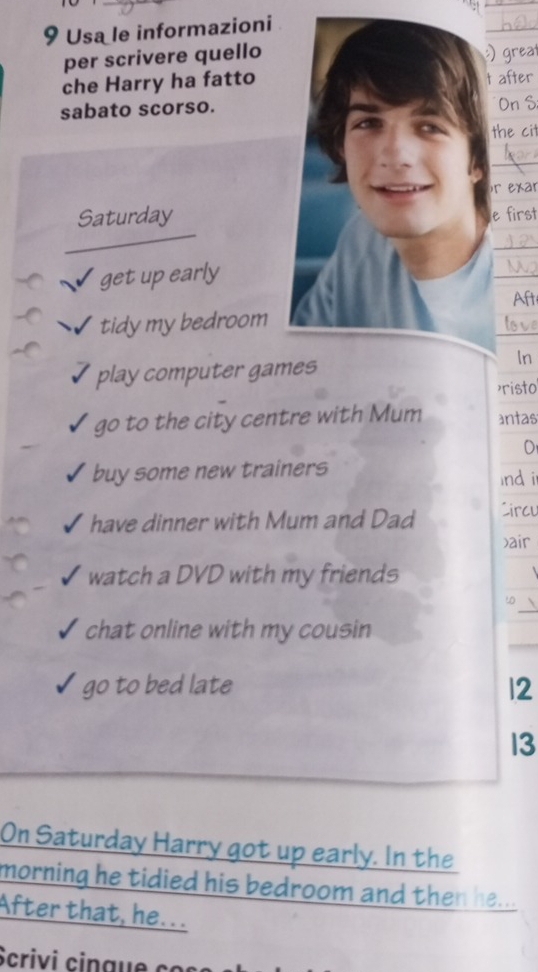 Usa le informazioni 
_ 
per scrivere quello) great 
che Harry ha fatto after 
sabato scorso.On S 
the cit 
_ 
)r exar 
Saturdaye first 
_ 
get up early 
_ 
Aft 
_ 
tidy my bedroom 
play computer games 
In 
>risto 
go to the city centre with Mum antas 
O 
buy some new trainers nd i 
have dinner with Mum and Dad Circu 
xair 
watch a DVD with my friends 
_ 
chat online with my cousin 
go to bed late 12 
13 
On Saturday Harry got up early. In the 
morning he tidied his bedroom and then . 
After that, he... 
Scrivi ci a co