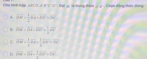 Cho hình hộp ABCD. A'B'C'D'. Gọi M là trung điểm A'B'. Chọn đầng thức đúng:
A. overline DM= 1/2 overline DA+overline DD'+overline DC.
B. overline DM=overline DA+overline DD'+ 1/2 overline DC.
C. vector DM= 1/2 vector DA+ 1/2 vector DD'+vector DC.
D. vector DM=vector DA+ 1/2 vector DD'+vector DC.