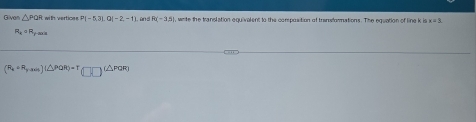 Given △ PQR with vertices P|-5,3|,Q|-2,-1 1, and R(-3,5) , wrte the translation equivalent to the composition of transformations. The equation of line k is x=3
R_kcirc R_y-max
(R_x+R_y-ash)(△ PQR)=T(□ )(△ PQR)