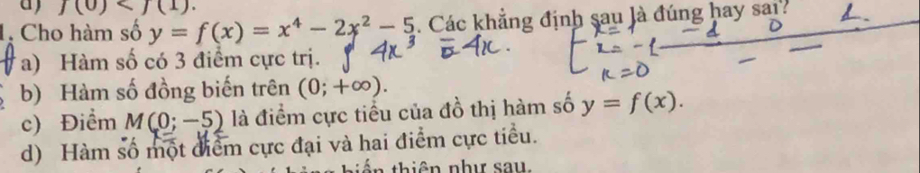 j(0) . 
1, Cho hàm số y=f(x)=x^4-2x^2-5. Các khẳng định sau là đúng hay sai?
a) Hàm số có 3 điểm cực trị.
b) Hàm số đồng biến trên (0;+∈fty ).
c) Điểm M(0;-5) là điểm cực tiểu của đồ thị hàm số y=f(x).
d) Hàm số một điểm cực đại và hai điểm cực tiểu.
t ê n như sau