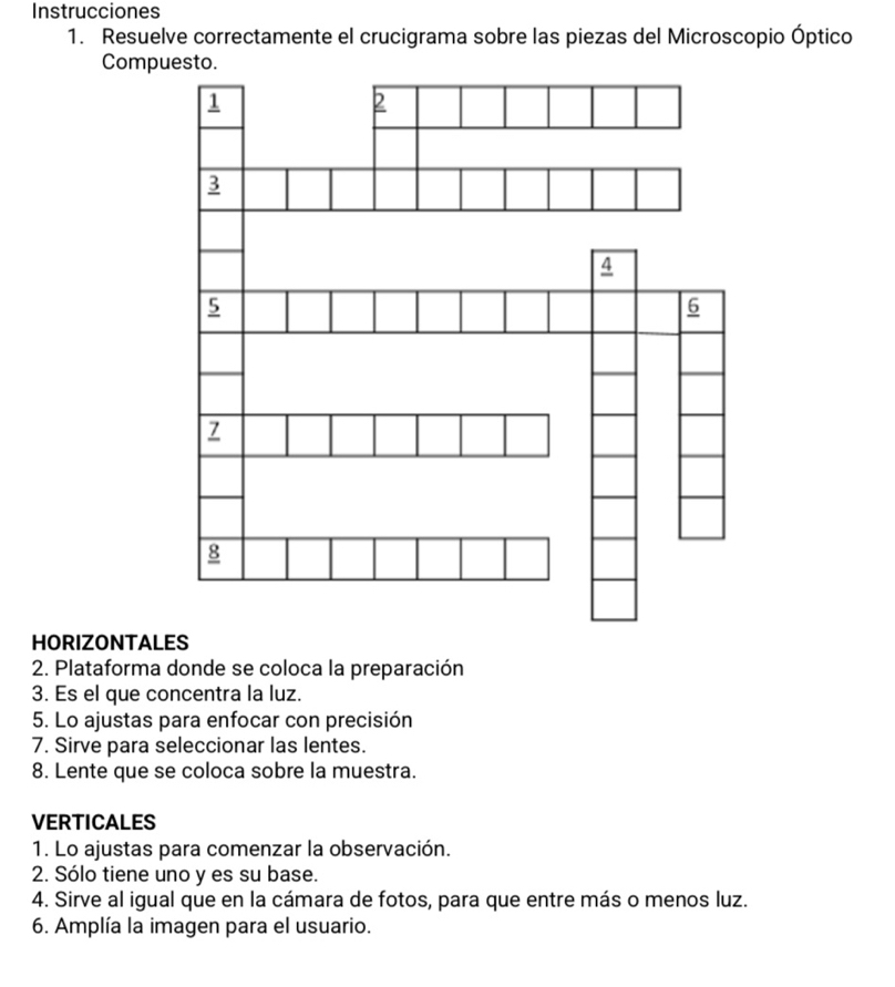 Instrucciones 
1. Resuelve correctamente el crucigrama sobre las piezas del Microscopio Óptico 
Compuesto. 
HORIZONTALES 
2. Plataforma donde se coloca la preparación 
3. Es el que concentra la luz. 
5. Lo ajustas para enfocar con precisión 
7. Sirve para seleccionar las lentes. 
8. Lente que se coloca sobre la muestra. 
VERTICALES 
1. Lo ajustas para comenzar la observación. 
2. Sólo tiene uno y es su base. 
4. Sirve al igual que en la cámara de fotos, para que entre más o menos luz. 
6. Amplía la imagen para el usuario.